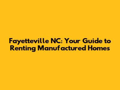 Fayetteville NC: Your Guide to Renting Manufactured Homes