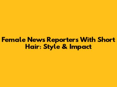 Female News Reporters With Short Hair: Style & Impact
