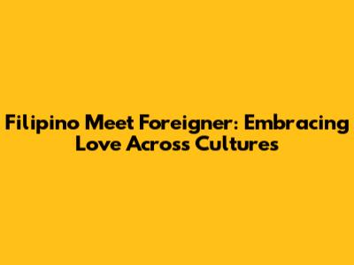 Filipino Meet Foreigner: Embracing Love Across Cultures