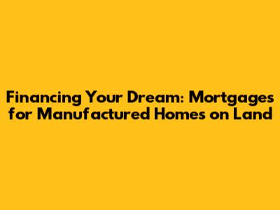 Financing Your Dream: Mortgages for Manufactured Homes on Land