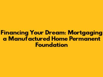 Financing Your Dream: Mortgaging a Manufactured Home Permanent Foundation