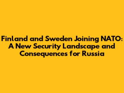 Finland and Sweden Joining NATO: A New Security Landscape and Consequences for Russia
