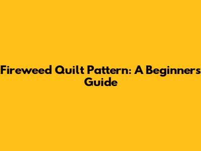 Fireweed Quilt Pattern: A Beginner's Guide