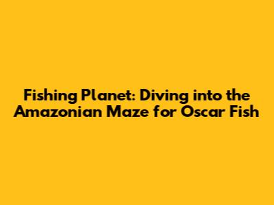 Fishing Planet: Diving into the Amazonian Maze for Oscar Fish