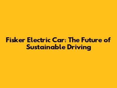 Fisker Electric Car: The Future of Sustainable Driving