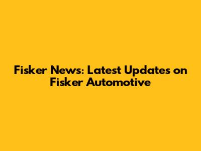 Fisker News: Latest Updates on Fisker Automotive