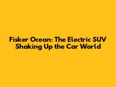 Fisker Ocean: The Electric SUV Shaking Up the Car World