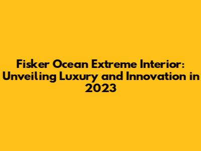 Fisker Ocean Extreme Interior: Unveiling Luxury and Innovation in 2023
