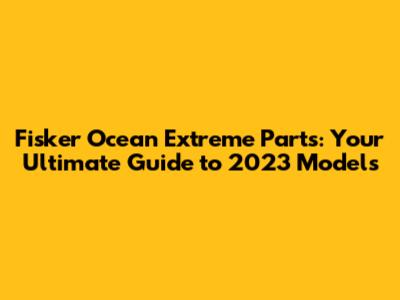 Fisker Ocean Extreme Parts: Your Ultimate Guide to 2023 Models