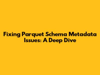 Fixing Parquet Schema Metadata Issues: A Deep Dive