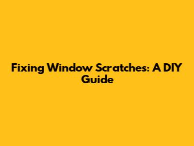 Fixing Window Scratches: A DIY Guide