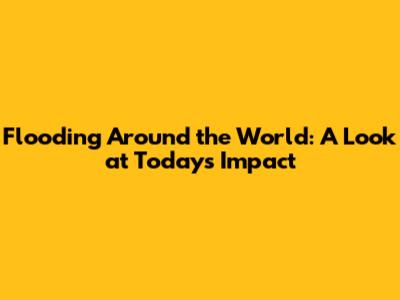Flooding Around the World: A Look at Today's Impact