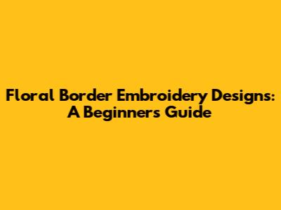 Floral Border Embroidery Designs: A Beginner's Guide