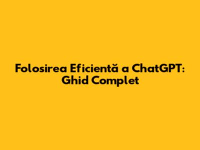 Folosirea Eficientă a ChatGPT: Ghid Complet