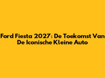 Ford Fiesta 2027: De Toekomst Van De Iconische Kleine Auto