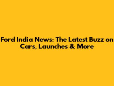 Ford India News: The Latest Buzz on Cars, Launches & More