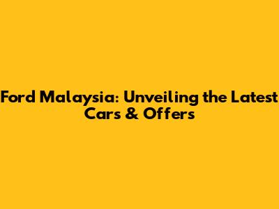 Ford Malaysia: Unveiling the Latest Cars & Offers