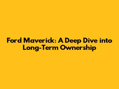 Ford Maverick: A Deep Dive into Long-Term Ownership