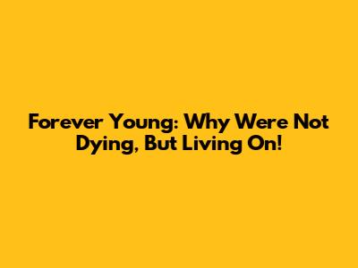 Forever Young: Why We're Not Dying, But Living On!