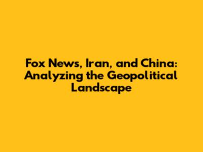 Fox News, Iran, and China: Analyzing the Geopolitical Landscape