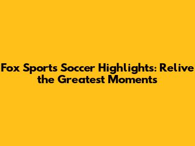 Fox Sports Soccer Highlights: Relive the Greatest Moments