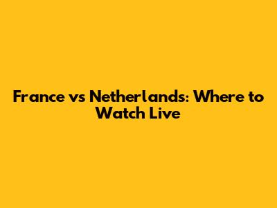 France vs Netherlands: Where to Watch Live