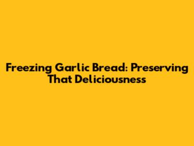 Freezing Garlic Bread: Preserving That Deliciousness