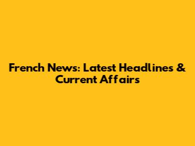 French News: Latest Headlines & Current Affairs