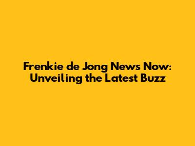 Frenkie de Jong News Now: Unveiling the Latest Buzz