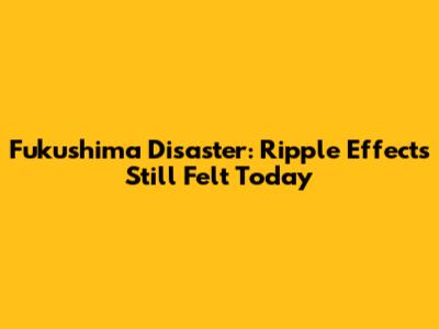 Fukushima Disaster: Ripple Effects Still Felt Today