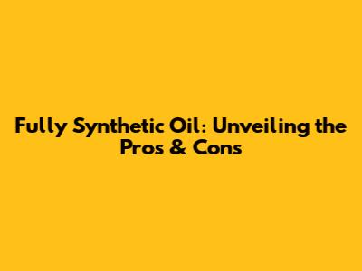 Fully Synthetic Oil: Unveiling the Pros & Cons