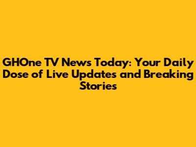 GHOne TV News Today: Your Daily Dose of Live Updates and Breaking Stories