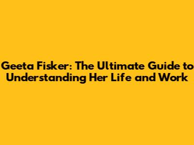 Geeta Fisker: The Ultimate Guide to Understanding Her Life and Work