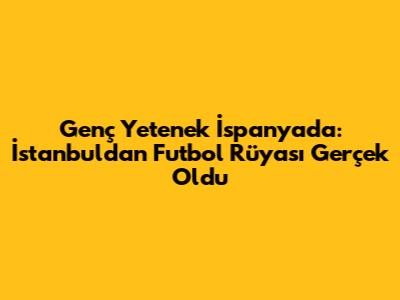 Genç Yetenek İspanya'da: İstanbul'dan Futbol Rüyası Gerçek Oldu