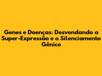 Genes e Doenças: Desvendando a Super-Expressão e o Silenciamento Gênico