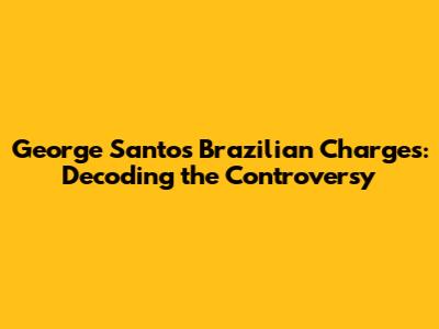 George Santos' Brazilian Charges: Decoding the Controversy