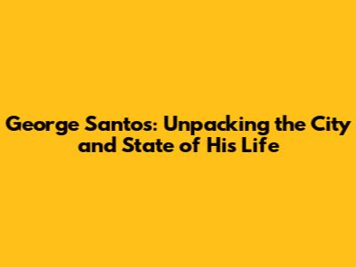 George Santos: Unpacking the City and State of His Life
