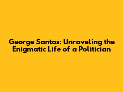 George Santos: Unraveling the Enigmatic Life of a Politician