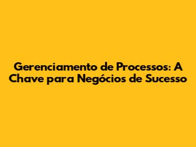 Gerenciamento de Processos: A Chave para Negócios de Sucesso