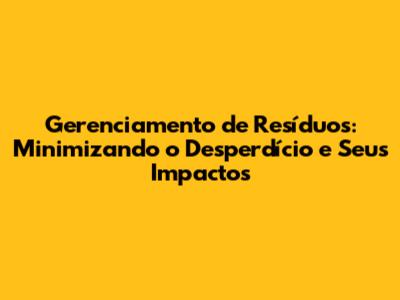 Gerenciamento de Resíduos: Minimizando o Desperdício e Seus Impactos