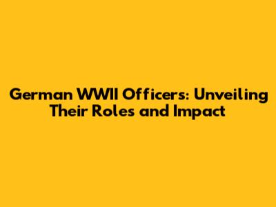 German WWII Officers: Unveiling Their Roles and Impact