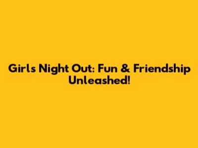 Girls' Night Out: Fun & Friendship Unleashed!