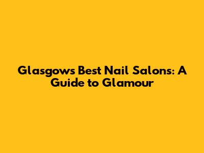 Glasgow's Best Nail Salons: A Guide to Glamour