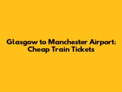 Glasgow to Manchester Airport: Cheap Train Tickets