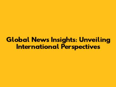 Global News Insights: Unveiling International Perspectives