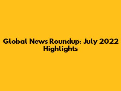 Global News Roundup: July 2022 Highlights
