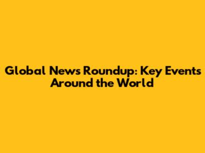 Global News Roundup: Key Events Around the World