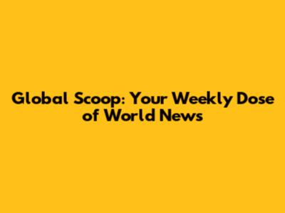 Global Scoop: Your Weekly Dose of World News