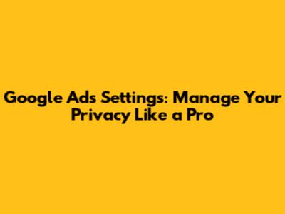 Google Ads Settings: Manage Your Privacy Like a Pro