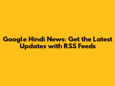 Google Hindi News: Get the Latest Updates with RSS Feeds